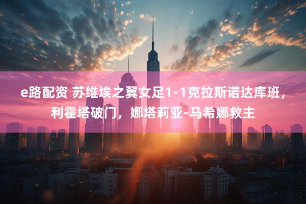 e路配资 苏维埃之翼女足1-1克拉斯诺达库班，利霍塔破门，娜塔莉亚-马希娜救主