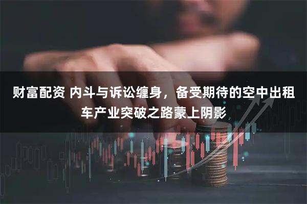 财富配资 内斗与诉讼缠身,备受期待的空中出租车产业突破之路蒙上阴影