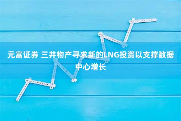 元富证券 三井物产寻求新的LNG投资以支撑数据中心增长