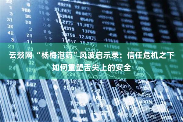 云燚网 “杨梅泡药”风波启示录：信任危机之下如何重塑舌尖上的安全