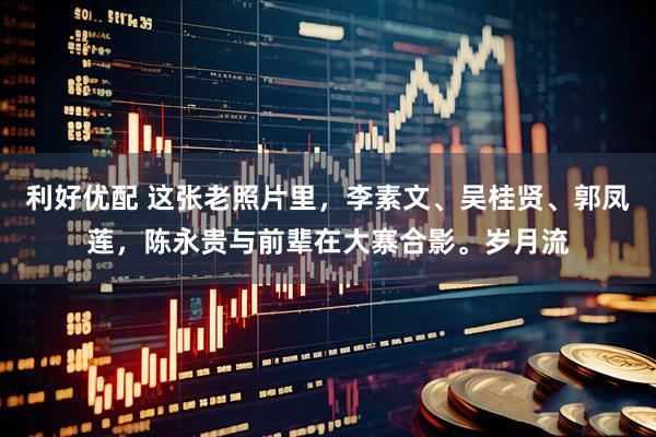 利好优配 这张老照片里，李素文、吴桂贤、郭凤莲，陈永贵与前辈在大寨合影。岁月流