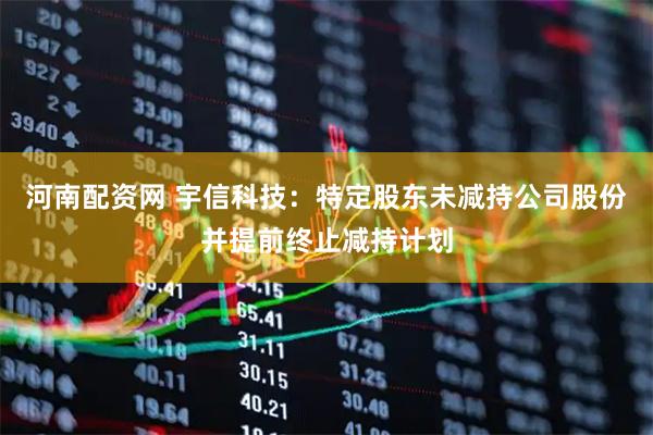 河南配资网 宇信科技：特定股东未减持公司股份并提前终止减持计划