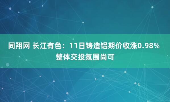同翔网 长江有色：11日铸造铝期价收涨0.98% 整体交投氛围尚可