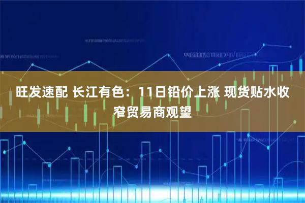 旺发速配 长江有色:11日铅价上涨 现货贴水收窄贸易商观望