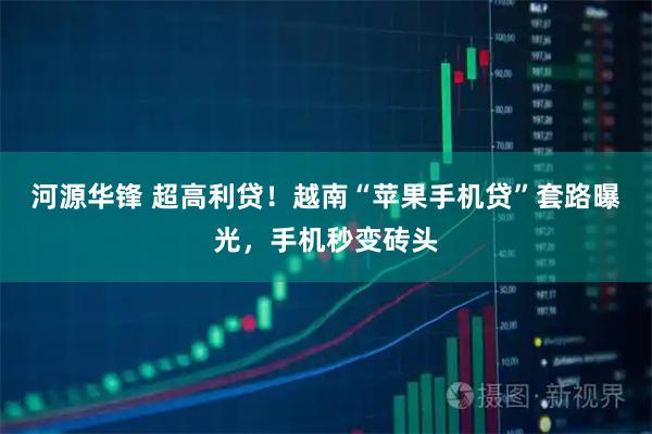 河源华锋 超高利贷！越南“苹果手机贷”套路曝光，手机秒变砖头