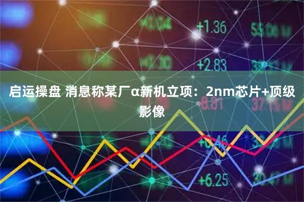 启运操盘 消息称某厂α新机立项：2nm芯片+顶级影像