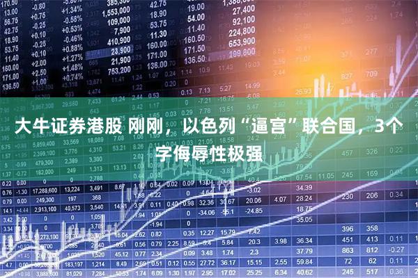 大牛证券港股 刚刚,以色列“逼宫”联合国,3个字侮辱性极强