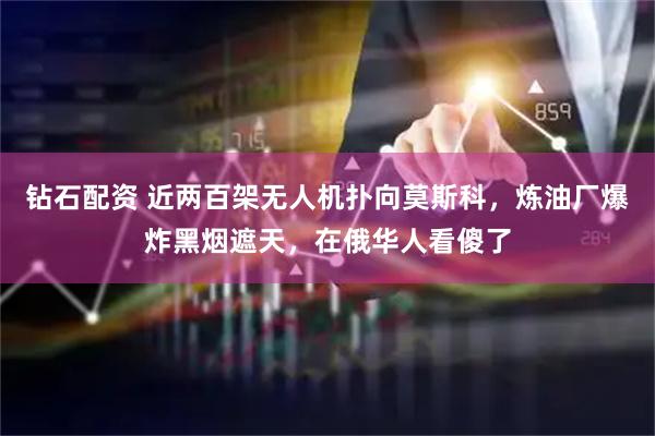 钻石配资 近两百架无人机扑向莫斯科，炼油厂爆炸黑烟遮天，在俄华人看傻了