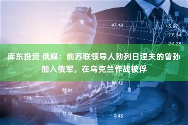 库东投资 俄媒：前苏联领导人勃列日涅夫的曾孙加入俄军，在乌克兰作战被俘