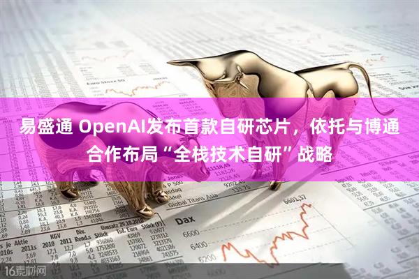 易盛通 OpenAI发布首款自研芯片，依托与博通合作布局“全栈技术自研”战略
