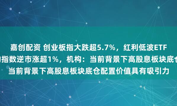 嘉创配资 创业板指大跌超5.7%，红利低波ETF天弘（159549）标的指数逆市涨超1%，机构：当前背景下高股息板块底仓配置价值具有吸引力