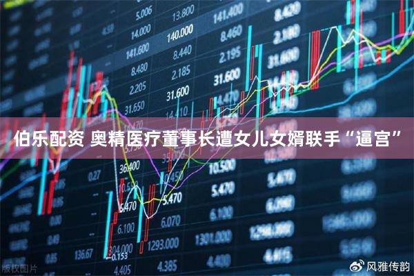 伯乐配资 奥精医疗董事长遭女儿女婿联手“逼宫”