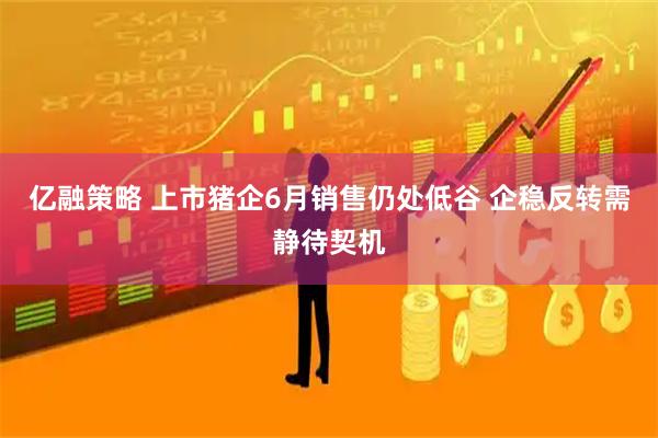 亿融策略 上市猪企6月销售仍处低谷 企稳反转需静待契机