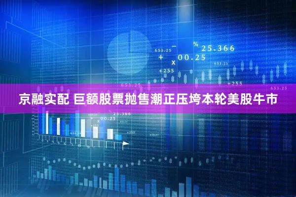 京融实配 巨额股票抛售潮正压垮本轮美股牛市