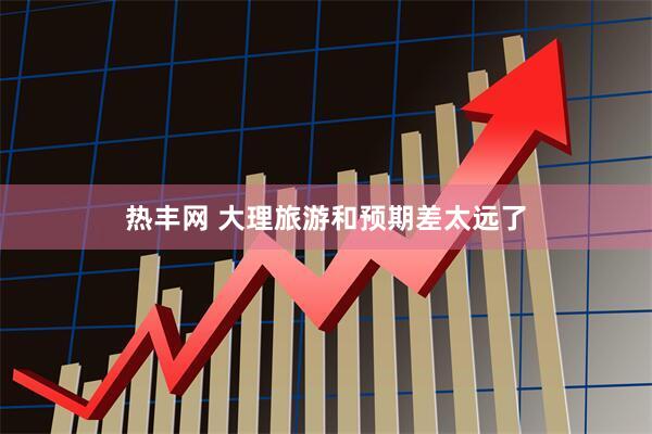 热丰网 大理旅游和预期差太远了