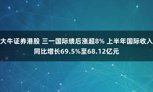 大牛证券港股 三一国际绩后涨超8% 上半年国际收入同比增长69.5%至68.12亿元